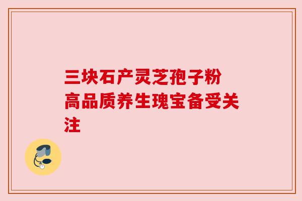 三块石产灵芝孢子粉 高品质养生瑰宝备受关注