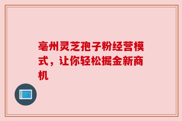 亳州灵芝孢子粉经营模式，让你轻松掘金新商机