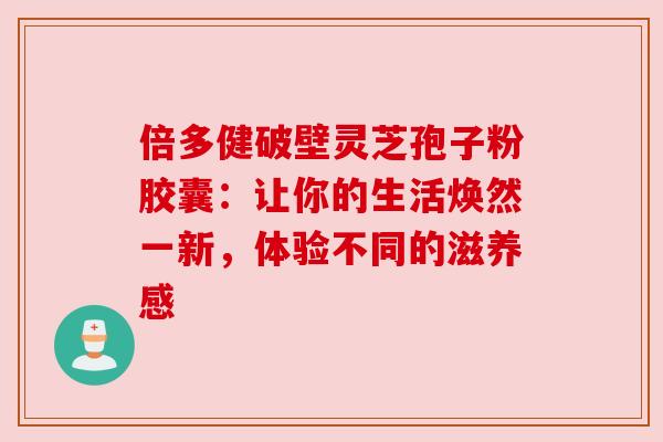 倍多健破壁灵芝孢子粉胶囊：让你的生活焕然一新，体验不同的滋养感