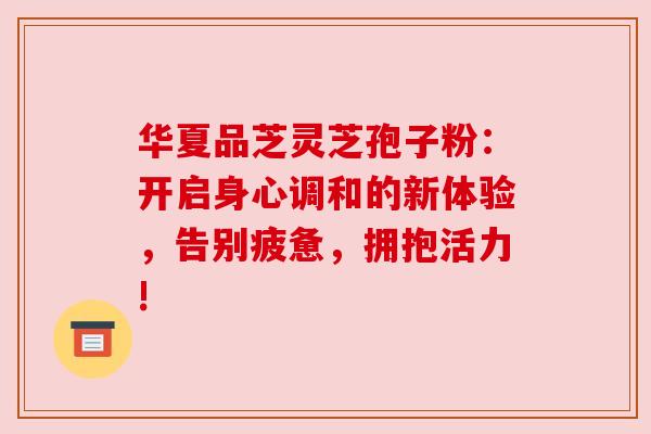 华夏品芝灵芝孢子粉：开启身心调和的新体验，告别疲惫，拥抱活力!