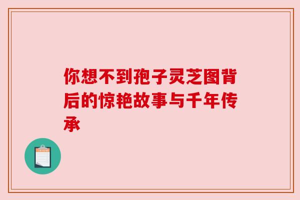 你想不到孢子灵芝图背后的惊艳故事与千年传承