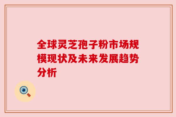 全球灵芝孢子粉市场规模现状及未来发展趋势分析