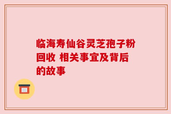 临海寿仙谷灵芝孢子粉回收 相关事宜及背后的故事