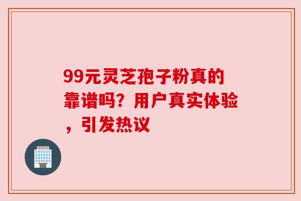 99元灵芝孢子粉真的靠谱吗？用户真实体验，引发热议