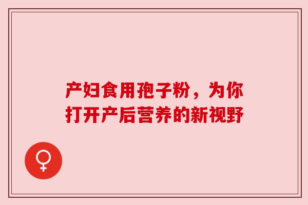 产妇食用孢子粉，为你打开产后营养的新视野