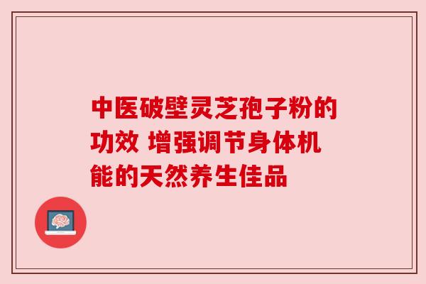 中医破壁灵芝孢子粉的功效 增强调节身体机能的天然养生佳品