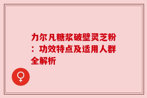 力尔凡糖浆破壁灵芝粉：功效特点及适用人群全解析