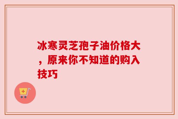 冰寒灵芝孢子油价格大，原来你不知道的购入技巧