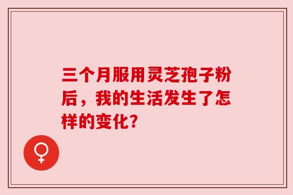 三个月服用灵芝孢子粉后，我的生活发生了怎样的变化？