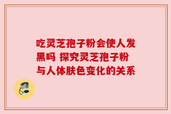 吃灵芝孢子粉会使人发黑吗 探究灵芝孢子粉与人体肤色变化的关系