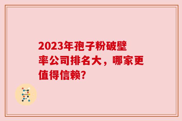 2023年孢子粉破壁率公司排名大，哪家更值得信赖？