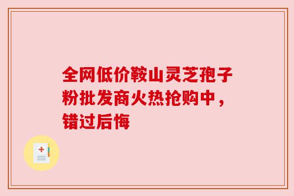 全网低价鞍山灵芝孢子粉批发商火热抢购中，错过后悔