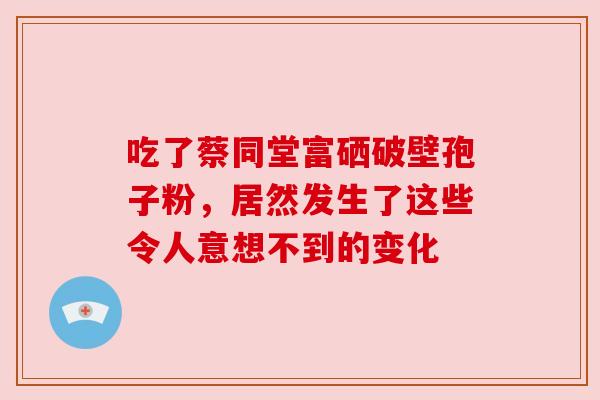 吃了蔡同堂富硒破壁孢子粉，居然发生了这些令人意想不到的变化