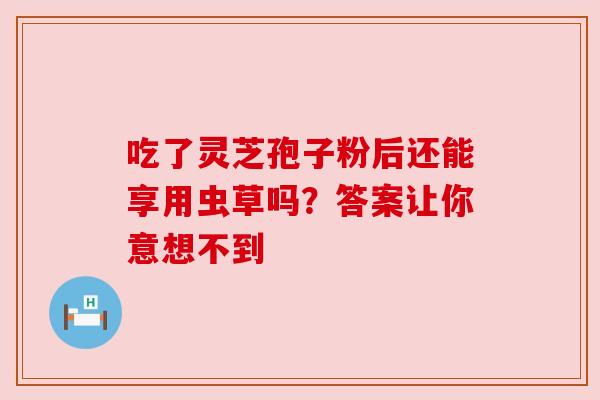 吃了灵芝孢子粉后还能享用虫草吗？答案让你意想不到