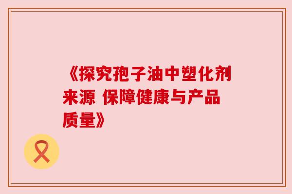 《探究孢子油中塑化剂来源 保障健康与产品质量》