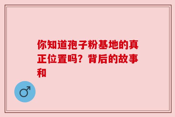 你知道孢子粉基地的真正位置吗？背后的故事和