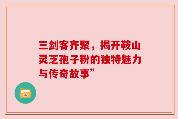 三剑客齐聚，揭开鞍山灵芝孢子粉的独特魅力与传奇故事”