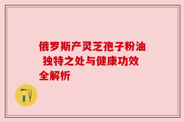 俄罗斯产灵芝孢子粉油 独特之处与健康功效全解析