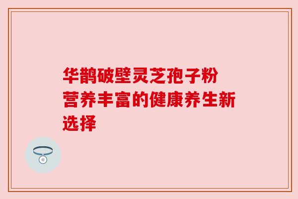 华鹊破壁灵芝孢子粉 营养丰富的健康养生新选择