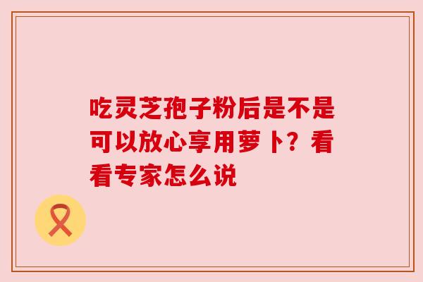 吃灵芝孢子粉后是不是可以放心享用萝卜？看看专家怎么说