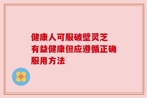 健康人可服破壁灵芝 有益健康但应遵循正确服用方法