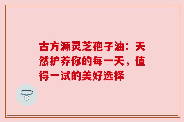 古方源灵芝孢子油：天然护养你的每一天，值得一试的美好选择