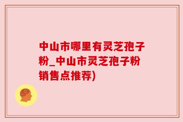 中山市哪里有灵芝孢子粉_中山市灵芝孢子粉销售点推荐)