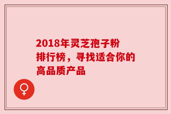 2018年灵芝孢子粉排行榜，寻找适合你的高品质产品