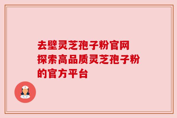 去壁灵芝孢子粉官网 探索高品质灵芝孢子粉的官方平台