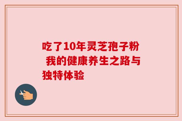 吃了10年灵芝孢子粉 我的健康养生之路与独特体验