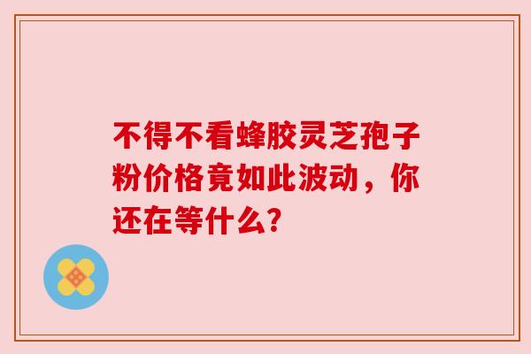 不得不看蜂胶灵芝孢子粉价格竟如此波动，你还在等什么？