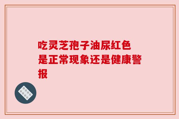 吃灵芝孢子油尿红色 是正常现象还是健康警报