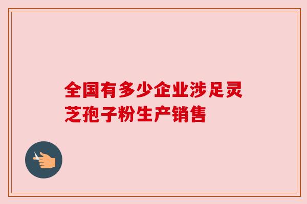 全国有多少企业涉足灵芝孢子粉生产销售