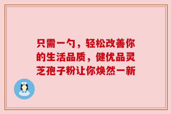 只需一勺，轻松改善你的生活品质，健优品灵芝孢子粉让你焕然一新