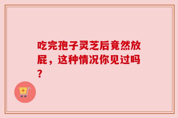 吃完孢子灵芝后竟然放屁，这种情况你见过吗？