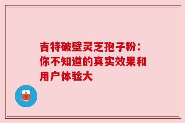 吉特破壁灵芝孢子粉：你不知道的真实效果和用户体验大