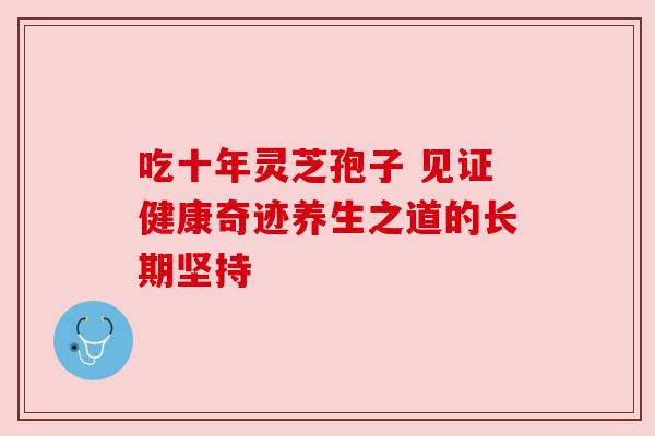 吃十年灵芝孢子 见证健康奇迹养生之道的长期坚持