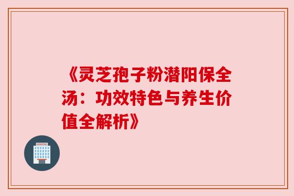 《灵芝孢子粉潜阳保全汤：功效特色与养生价值全解析》