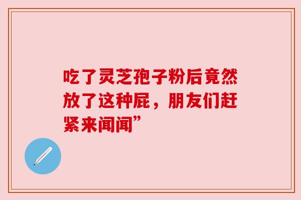 吃了灵芝孢子粉后竟然放了这种屁，朋友们赶紧来闻闻”