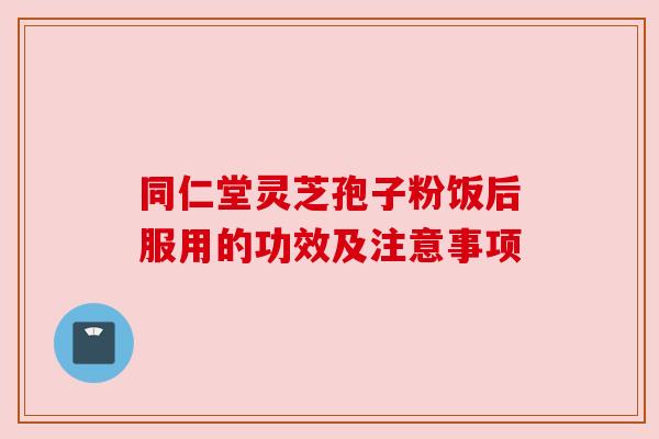 同仁堂灵芝孢子粉饭后服用的功效及注意事项