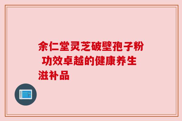 余仁堂灵芝破壁孢子粉 功效卓越的健康养生滋补品