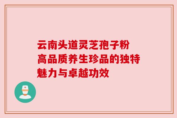 云南头道灵芝孢子粉 高品质养生珍品的独特魅力与卓越功效