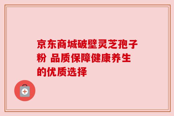 京东商城破壁灵芝孢子粉 品质保障健康养生的优质选择