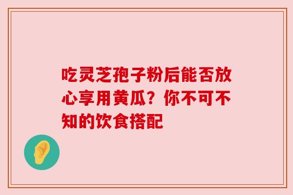 吃灵芝孢子粉后能否放心享用黄瓜？你不可不知的饮食搭配