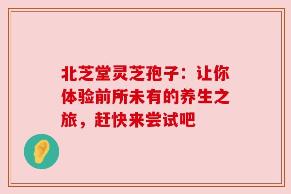 北芝堂灵芝孢子：让你体验前所未有的养生之旅，赶快来尝试吧