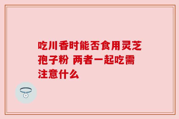 吃川香时能否食用灵芝孢子粉 两者一起吃需注意什么