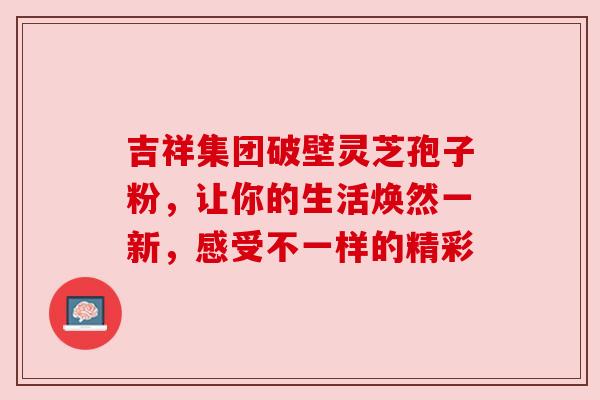 吉祥集团破壁灵芝孢子粉，让你的生活焕然一新，感受不一样的精彩