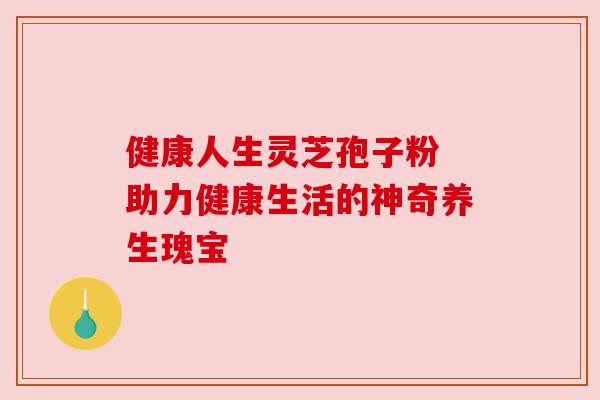 健康人生灵芝孢子粉 助力健康生活的神奇养生瑰宝