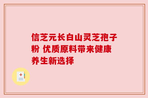 信芝元长白山灵芝孢子粉 优质原料带来健康养生新选择