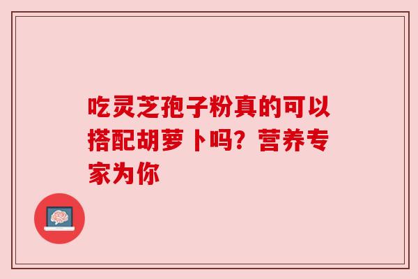 吃灵芝孢子粉真的可以搭配胡萝卜吗？营养专家为你